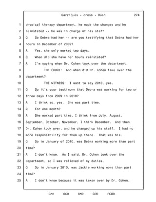 1
2
3
4
5
6
7
8
9
10
11
12
13
14
15
16
17
18
19
20
21
22
23
24
25
Garriques - cross - Bush
CMH OCR RMR CRR FCRR
274
physical therapy department, he made the changes and he
reinstated -- he was in charge of his staff.
Q So Debra had her -- are you testifying that Debra had her
hours in December of 2009?
A Yes, she only worked two days.
Q When did she have her hours reinstated?
A I'm saying when Dr. Cohen took over the department.
THE COURT: And when did Dr. Cohen take over the
department?
THE WITNESS: I want to say 2010, yes.
Q So it's your testimony that Debra was working for two or
three days from 2009 in 2010?
A I think so, yes. She was part time.
Q For one month?
A She worked part time, I think from July, August,
September, October, November, I think December. And then
Dr. Cohen took over, and he changed up his staff. I had no
more responsibility for them up there. That was his.
Q So in January of 2010, was Debra working more than part
time?
A I don't know. As I said, Dr. Cohen took over the
department, so I was relieved of my duties.
Q So in January 2010, was Jackie working more than part
time?
A I don't know because it was taken over by Dr. Cohen.
 