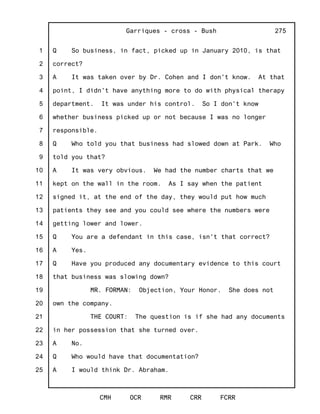 1
2
3
4
5
6
7
8
9
10
11
12
13
14
15
16
17
18
19
20
21
22
23
24
25
Garriques - cross - Bush
CMH OCR RMR CRR FCRR
275
Q So business, in fact, picked up in January 2010, is that
correct?
A It was taken over by Dr. Cohen and I don't know. At that
point, I didn't have anything more to do with physical therapy
department. It was under his control. So I don't know
whether business picked up or not because I was no longer
responsible.
Q Who told you that business had slowed down at Park. Who
told you that?
A It was very obvious. We had the number charts that we
kept on the wall in the room. As I say when the patient
signed it, at the end of the day, they would put how much
patients they see and you could see where the numbers were
getting lower and lower.
Q You are a defendant in this case, isn't that correct?
A Yes.
Q Have you produced any documentary evidence to this court
that business was slowing down?
MR. FORMAN: Objection, Your Honor. She does not
own the company.
THE COURT: The question is if she had any documents
in her possession that she turned over.
A No.
Q Who would have that documentation?
A I would think Dr. Abraham.
 