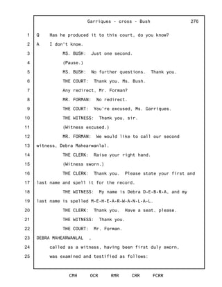 1
2
3
4
5
6
7
8
9
10
11
12
13
14
15
16
17
18
19
20
21
22
23
24
25
Garriques - cross - Bush
CMH OCR RMR CRR FCRR
276
Q Has he produced it to this court, do you know?
A I don't know.
MS. BUSH: Just one second.
(Pause.)
MS. BUSH: No further questions. Thank you.
THE COURT: Thank you, Ms. Bush.
Any redirect, Mr. Forman?
MR. FORMAN: No redirect.
THE COURT: You're excused, Ms. Garriques.
THE WITNESS: Thank you, sir.
(Witness excused.)
MR. FORMAN: We would like to call our second
witness, Debra Mahearwanlal.
THE CLERK: Raise your right hand.
(Witness sworn.)
THE CLERK: Thank you. Please state your first and
last name and spell it for the record.
THE WITNESS: My name is Debra D-E-B-R-A, and my
last name is spelled M-E-H-E-A-R-W-A-N-L-A-L.
THE CLERK: Thank you. Have a seat, please.
THE WITNESS: Thank you.
THE COURT: Mr. Forman.
DEBRA MAHEARWANLAL ,
called as a witness, having been first duly sworn,
was examined and testified as follows:
 