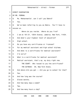 1
2
3
4
5
6
7
8
9
10
11
12
13
14
15
16
17
18
19
20
21
22
23
24
25
Mahearwanlal - direct - Forman
CMH OCR RMR CRR FCRR
277
DIRECT EXAMINATION
BY MR. FORMAN:
Q Ms. Mahearwanlal, can I call you Debra?
A Yes.
Q We've been referring to you as Debra. You'll have to
excuse us.
Where do you reside. Where do you live?
A I am at 161-21, 130th Avenue, Jamaica, New York, 11434.
Q And what's your highest level of education?
A High school.
Q Do you have any certificates or licenses?
A For my medical assistant and high school diploma.
Q And what is a certificate for medical assistant?
A I'm sorry?
Q What is a certificate for medical assistant?
A Medical assistant, that's my, my duty right now.
THE COURT: Who issued to you the certificate?
THE WITNESS: Oh, New York State.
Q And where did you get -- did you go to school for that?
A Yes.
Q And how long was the course?
A Eleven months.
Q And how many days a week?
A Two.
Q And how many hours a day?
 