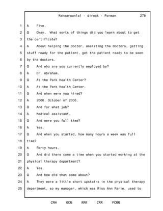 1
2
3
4
5
6
7
8
9
10
11
12
13
14
15
16
17
18
19
20
21
22
23
24
25
Mahearwanlal - direct - Forman
CMH OCR RMR CRR FCRR
278
A Five.
Q Okay. What sorts of things did you learn about to get
the certificate?
A About helping the doctor, assisting the doctors, getting
stuff ready for the patient, get the patient ready to be seen
by the doctors.
Q And who are you currently employed by?
A Dr. Abraham.
Q At the Park Health Center?
A At the Park Health Center.
Q And when were you hired?
A 2006, October of 2006.
Q And for what job?
A Medical assistant.
Q And were you full time?
A Yes.
Q And when you started, how many hours a week was full
time?
A Forty hours.
Q And did there come a time when you started working at the
physical therapy department?
A Yes.
Q And how did that come about?
A They were a little short upstairs in the physical therapy
department, so my manager, which was Miss Ann Marie, used to
 
