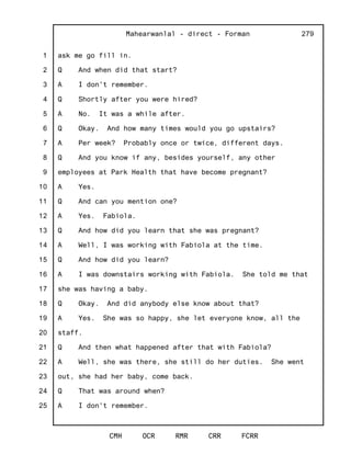 1
2
3
4
5
6
7
8
9
10
11
12
13
14
15
16
17
18
19
20
21
22
23
24
25
Mahearwanlal - direct - Forman
CMH OCR RMR CRR FCRR
279
ask me go fill in.
Q And when did that start?
A I don't remember.
Q Shortly after you were hired?
A No. It was a while after.
Q Okay. And how many times would you go upstairs?
A Per week? Probably once or twice, different days.
Q And you know if any, besides yourself, any other
employees at Park Health that have become pregnant?
A Yes.
Q And can you mention one?
A Yes. Fabiola.
Q And how did you learn that she was pregnant?
A Well, I was working with Fabiola at the time.
Q And how did you learn?
A I was downstairs working with Fabiola. She told me that
she was having a baby.
Q Okay. And did anybody else know about that?
A Yes. She was so happy, she let everyone know, all the
staff.
Q And then what happened after that with Fabiola?
A Well, she was there, she still do her duties. She went
out, she had her baby, come back.
Q That was around when?
A I don't remember.
 