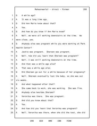 1
2
3
4
5
6
7
8
9
10
11
12
13
14
15
16
17
18
19
20
21
22
23
24
25
Mahearwanlal - direct - Forman
CMH OCR RMR CRR FCRR
280
Q A while ago?
A It was a long time ago.
Q Did Ann Marie know about that?
A Yes.
Q And how do you know if Ann Marie know?
A Well, we were all working downstairs at the time. We
were close, yes.
Q Anybody else was pregnant while you were working at Park
Health Center?
A Jackie was pregnant. Shereen was pregnant.
Q Well, how did you learn that Shereen was pregnant?
A Well, I was still working downstairs at the time.
Q And that was a while ago also?
A That was a while ago also.
Q Did Shereen go out for a while because of her pregnancy?
A Well, Shereen eventually lost the baby, so she was out
six weeks.
Q And what happened after that?
A She came back to work, she was working. She was fine.
Q Anybody else besides Shereen?
A Veronika was there. She was pregnant.
Q And did you know about that?
A Yes.
Q And how did you learn that Veronika was pregnant?
A Well, Veronika was there, when she did the test, she did
 
