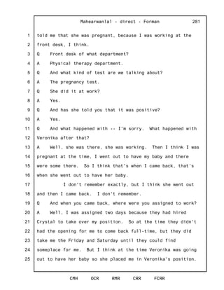 1
2
3
4
5
6
7
8
9
10
11
12
13
14
15
16
17
18
19
20
21
22
23
24
25
Mahearwanlal - direct - Forman
CMH OCR RMR CRR FCRR
281
told me that she was pregnant, because I was working at the
front desk, I think.
Q Front desk of what department?
A Physical therapy department.
Q And what kind of test are we talking about?
A The pregnancy test.
Q She did it at work?
A Yes.
Q And has she told you that it was positive?
A Yes.
Q And what happened with -- I'm sorry. What happened with
Veronika after that?
A Well, she was there, she was working. Then I think I was
pregnant at the time, I went out to have my baby and there
were some there. So I think that's when I came back, that's
when she went out to have her baby.
I don't remember exactly, but I think she went out
and then I came back. I don't remember.
Q And when you came back, where were you assigned to work?
A Well, I was assigned two days because they had hired
Crystal to take over my position. So at the time they didn't
had the opening for me to come back full-time, but they did
take me the Friday and Saturday until they could find
someplace for me. But I think at the time Veronika was going
out to have her baby so she placed me in Veronika's position.
 