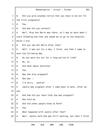 1
2
3
4
5
6
7
8
9
10
11
12
13
14
15
16
17
18
19
20
21
22
23
24
25
Mahearwanlal - direct - Forman
CMH OCR RMR CRR FCRR
283
Q Did you give anybody notice that you have to be out for
the first pregnancy?
A Yes.
Q And who did you contact?
A Well, Miss Ann Marie was there, so I was at work when I
start bleeding and then she asked me to go to the hospital,
which I did.
Q Did you see Ann Marie after that?
A Well, I was out for a day, I think, and then I came to
work the following day.
Q So you were not out for a long period of time?
A No, no.
Q And what about Veronika?
A Yes.
Q Was she also pregnant?
A She was --
Q I'm sorry. Jackie?
A Jackie was pregnant after I came back to work, after my
son.
Q And how did you learn that she was pregnant?
A She told me.
Q And did other people know at Park?
A Yes.
Q What happened with Jackie after that?
A Well, Jackie said she was still working, but then I think
 