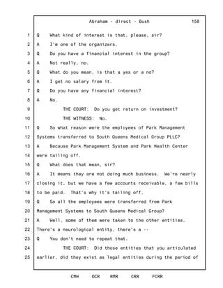 1
2
3
4
5
6
7
8
9
10
11
12
13
14
15
16
17
18
19
20
21
22
23
24
25
Abraham - direct - Bush
CMH OCR RMR CRR FCRR
158
Q What kind of interest is that, please, sir?
A I'm one of the organizers.
Q Do you have a financial interest in the group?
A Not really, no.
Q What do you mean, is that a yes or a no?
A I get no salary from it.
Q Do you have any financial interest?
A No.
THE COURT: Do you get return on investment?
THE WITNESS: No.
Q So what reason were the employees of Park Management
Systems transferred to South Queens Medical Group PLLC?
A Because Park Management System and Park Health Center
were tailing off.
Q What does that mean, sir?
A It means they are not doing much business. We're nearly
closing it, but we have a few accounts receivable, a few bills
to be paid. That's why it's tailing off.
Q So all the employees were transferred from Park
Management Systems to South Queens Medical Group?
A Well, some of them were taken to the other entities.
There's a neurological entity, there's a --
Q You don't need to repeat that.
THE COURT: Did those entities that you articulated
earlier, did they exist as legal entities during the period of
 