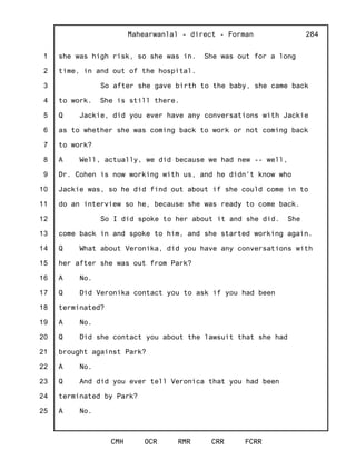 1
2
3
4
5
6
7
8
9
10
11
12
13
14
15
16
17
18
19
20
21
22
23
24
25
Mahearwanlal - direct - Forman
CMH OCR RMR CRR FCRR
284
she was high risk, so she was in. She was out for a long
time, in and out of the hospital.
So after she gave birth to the baby, she came back
to work. She is still there.
Q Jackie, did you ever have any conversations with Jackie
as to whether she was coming back to work or not coming back
to work?
A Well, actually, we did because we had new -- well,
Dr. Cohen is now working with us, and he didn't know who
Jackie was, so he did find out about if she could come in to
do an interview so he, because she was ready to come back.
So I did spoke to her about it and she did. She
come back in and spoke to him, and she started working again.
Q What about Veronika, did you have any conversations with
her after she was out from Park?
A No.
Q Did Veronika contact you to ask if you had been
terminated?
A No.
Q Did she contact you about the lawsuit that she had
brought against Park?
A No.
Q And did you ever tell Veronica that you had been
terminated by Park?
A No.
 