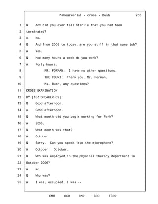 1
2
3
4
5
6
7
8
9
10
11
12
13
14
15
16
17
18
19
20
21
22
23
24
25
Mahearwanlal - cross - Bush
CMH OCR RMR CRR FCRR
285
Q And did you ever tell Shirlie that you had been
terminated?
A No.
Q And from 2009 to today, are you still in that same job?
A Yes.
Q How many hours a week do you work?
A Forty hours.
MR. FORMAN: I have no other questions.
THE COURT: Thank you, Mr. Forman.
Ms. Bush, any questions?
CROSS EXAMINATION
BY [!EZ SPEAKER 02]:
Q Good afternoon.
A Good afternoon.
Q What month did you begin working for Park?
A 2006.
Q What month was that?
A October.
Q Sorry. Can you speak into the microphone?
A October. October.
Q Who was employed in the physical therapy department in
October 2006?
A No.
Q Who was?
A I was, occupied, I was --
 