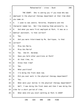 1
2
3
4
5
6
7
8
9
10
11
12
13
14
15
16
17
18
19
20
21
22
23
24
25
Mahearwanlal - cross - Bush
CMH OCR RMR CRR FCRR
286
THE COURT: She is asking you if you know who was
employed in the physical therapy department at that time when
you came on.
A I used to see Jackie, Veronika, Stephanie and the
therapist named Ian. But like knowing them personally, no.
Q And when you were first employed at Park, it was as a
medical assistant, is that correct?
A Yes.
Q And you were interviewed by Ms. Garriques, is that
correct?
A Miss Ann Marie.
Q Miss Ann Marie?
A Yes. And Dr. Abraham.
Q Have you held other positions at Park?
A At that time, no.
Q Since that time?
A Yes.
Q What positions?
A I'm doing the front desk now.
Q Did you ever work in the physical therapy department?
A Yes.
Q What were your duties in the physical therapy department?
A Well, I was doing the front desk and then I was doing the
aide for a short period of time.
Q What date did you start working at Park in 2008?
 