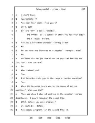 1
2
3
4
5
6
7
8
9
10
11
12
13
14
15
16
17
18
19
20
21
22
23
24
25
Mahearwanlal - cross - Bush
CMH OCR RMR CRR FCRR
287
A I don't know.
Q Approximately?
A You mean four years, five years?
Q 2010, 2009.
A Or it's '09? I don't remember.
THE COURT: Is it before or after you had your baby?
THE WITNESS: Before.
Q Are you a certified physical therapy aide?
A No.
Q Do you have any licenses as a physical therapist aide?
A No.
Q Veronika trained you how to do the physical therapy aid
job, isn't that correct?
A No.
Q Who trained you?
A Ian.
Q Did Veronika train you in the range of motion machines?
A Yes.
Q When did Veronika train you in the range of motion
machines? When was that?
A That was when I started working in the physical therapy
department. I don't remember the exact time.
Q 2009, before you were pregnant?
A It could be. Before.
Q You became pregnant for the second time in
 