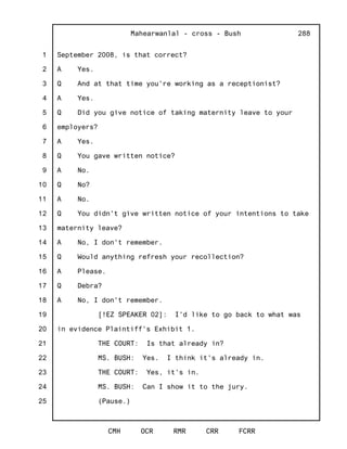 1
2
3
4
5
6
7
8
9
10
11
12
13
14
15
16
17
18
19
20
21
22
23
24
25
Mahearwanlal - cross - Bush
CMH OCR RMR CRR FCRR
288
September 2008, is that correct?
A Yes.
Q And at that time you're working as a receptionist?
A Yes.
Q Did you give notice of taking maternity leave to your
employers?
A Yes.
Q You gave written notice?
A No.
Q No?
A No.
Q You didn't give written notice of your intentions to take
maternity leave?
A No, I don't remember.
Q Would anything refresh your recollection?
A Please.
Q Debra?
A No, I don't remember.
[!EZ SPEAKER 02]: I'd like to go back to what was
in evidence Plaintiff's Exhibit 1.
THE COURT: Is that already in?
MS. BUSH: Yes. I think it's already in.
THE COURT: Yes, it's in.
MS. BUSH: Can I show it to the jury.
(Pause.)
 