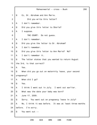 1
2
3
4
5
6
7
8
9
10
11
12
13
14
15
16
17
18
19
20
21
22
23
24
25
Mahearwanlal - cross - Bush
CMH OCR RMR CRR FCRR
290
Q Cc, Dr. Abraham and Ann Marie.
Did you write this letter?
A I don't remember.
Q Did you give this letter to Sheila?
A I suppose.
THE COURT: Do not guess.
A I don't remember.
Q Did you give the letter to Dr. Abraham?
A I don't remember.
Q Did you give this letter to Ann Marie? No?
A I don't remember it.
Q The letter states that you wanted to return August
the 3rd, is that correct?
A Yes.
Q When did you go out on maternity leave, your second
pregnancy?
A When did I go?
Q Yes.
A I think I went out in July. I went out earlier.
Q What was the date your baby was born?
A June 17, 2009.
Q Sorry. You went out on pregnancy leave in July?
A No, I think it was before. It was at least three months
before. I'm sorry.
Q You went out --
 
