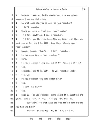 1
2
3
4
5
6
7
8
9
10
11
12
13
14
15
16
17
18
19
20
21
22
23
24
25
Mahearwanlal - cross - Bush
CMH OCR RMR CRR FCRR
291
A Because I was, my doctor wanted me to be on bedrest
because I was at high risk.
Q So what date did you go out, do you remember?
A I don't remember.
Q Would anything refresh your recollection?
A If I have anything, I don't remember.
Q If I told you that you testified at deposition that you
went out on May the 8th, 2009, does that refresh your
recollection?
A Maybe. Maybe. That's -- I don't remember.
Q Do you want to see your testimony?
A Sure.
Q Do you remember being deposed at Mr. Forman's office?
A Yes.
Q September the 16th, 2011. Do you remember that?
A Yes, yes.
Q Do you remember you were under oath?
A Yes.
Q To tell the truth?
A Yes.
Q Page 29. Do you remember being asked this question and
giving this answer. Sorry. It's page 28, line 25.
Question: So what date did you finish work before
you had the baby?
Answer: It was May, May the 8th, I think.
 