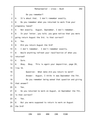 1
2
3
4
5
6
7
8
9
10
11
12
13
14
15
16
17
18
19
20
21
22
23
24
25
Mahearwanlal - cross - Bush
CMH OCR RMR CRR FCRR
292
Do you remember?
A It's about that. I don't remember exactly.
Q Do you remember when you returned to work from your
pregnancy leave?
A Not exactly. August, September, I don't remember.
Q In your letter, you told, you gave notice that you were
going return August the 3rd, is that correct?
A Yes.
Q Did you return August the 3rd?
A I don't remember. I don't remember exactly.
Q Would anything refresh your recollection of when you
returned?
A Sure.
Q Okay. Okay. This is again your deposition, page 29,
line 16.
Question: What date did you return to work?
Answer: August, I think it was September the 7th.
Do you remember being asked that question and giving
that answer?
A Yes.
Q So you returned to work on August, on September the 7th,
is that correct?
A Yes.
Q But you were supposed to return to work on August
the 3rd?
 