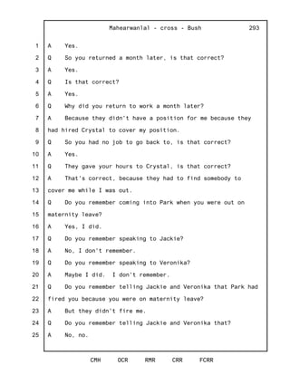 1
2
3
4
5
6
7
8
9
10
11
12
13
14
15
16
17
18
19
20
21
22
23
24
25
Mahearwanlal - cross - Bush
CMH OCR RMR CRR FCRR
293
A Yes.
Q So you returned a month later, is that correct?
A Yes.
Q Is that correct?
A Yes.
Q Why did you return to work a month later?
A Because they didn't have a position for me because they
had hired Crystal to cover my position.
Q So you had no job to go back to, is that correct?
A Yes.
Q They gave your hours to Crystal, is that correct?
A That's correct, because they had to find somebody to
cover me while I was out.
Q Do you remember coming into Park when you were out on
maternity leave?
A Yes, I did.
Q Do you remember speaking to Jackie?
A No, I don't remember.
Q Do you remember speaking to Veronika?
A Maybe I did. I don't remember.
Q Do you remember telling Jackie and Veronika that Park had
fired you because you were on maternity leave?
A But they didn't fire me.
Q Do you remember telling Jackie and Veronika that?
A No, no.
 