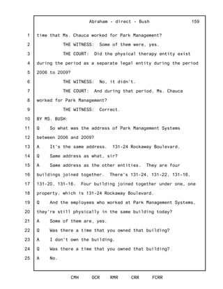 1
2
3
4
5
6
7
8
9
10
11
12
13
14
15
16
17
18
19
20
21
22
23
24
25
Abraham - direct - Bush
CMH OCR RMR CRR FCRR
159
time that Ms. Chauca worked for Park Management?
THE WITNESS: Some of them were, yes.
THE COURT: Did the physical therapy entity exist
during the period as a separate legal entity during the period
2006 to 2009?
THE WITNESS: No, it didn't.
THE COURT: And during that period, Ms. Chauca
worked for Park Management?
THE WITNESS: Correct.
BY MS. BUSH:
Q So what was the address of Park Management Systems
between 2006 and 2009?
A It's the same address. 131-24 Rockaway Boulevard.
Q Same address as what, sir?
A Same address as the other entities. They are four
buildings joined together. There's 131-24, 131-22, 131-18,
131-20, 131-16. Four building joined together under one, one
property, which is 131-24 Rockaway Boulevard.
Q And the employees who worked at Park Management Systems,
they're still physically in the same building today?
A Some of them are, yes.
Q Was there a time that you owned that building?
A I don't own the building.
Q Was there a time that you owned that building?
A No.
 