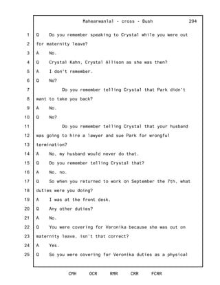 1
2
3
4
5
6
7
8
9
10
11
12
13
14
15
16
17
18
19
20
21
22
23
24
25
Mahearwanlal - cross - Bush
CMH OCR RMR CRR FCRR
294
Q Do you remember speaking to Crystal while you were out
for maternity leave?
A No.
Q Crystal Kahn, Crystal Allison as she was then?
A I don't remember.
Q No?
Do you remember telling Crystal that Park didn't
want to take you back?
A No.
Q No?
Do you remember telling Crystal that your husband
was going to hire a lawyer and sue Park for wrongful
termination?
A No, my husband would never do that.
Q Do you remember telling Crystal that?
A No, no.
Q So when you returned to work on September the 7th, what
duties were you doing?
A I was at the front desk.
Q Any other duties?
A No.
Q You were covering for Veronika because she was out on
maternity leave, isn't that correct?
A Yes.
Q So you were covering for Veronika duties as a physical
 