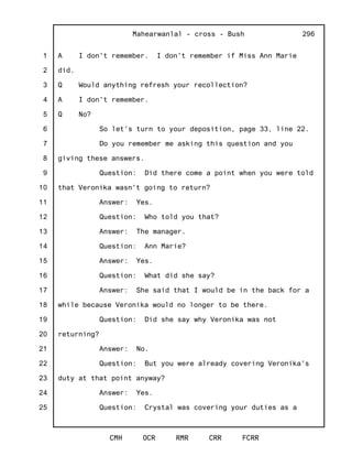 1
2
3
4
5
6
7
8
9
10
11
12
13
14
15
16
17
18
19
20
21
22
23
24
25
Mahearwanlal - cross - Bush
CMH OCR RMR CRR FCRR
296
A I don't remember. I don't remember if Miss Ann Marie
did.
Q Would anything refresh your recollection?
A I don't remember.
Q No?
So let's turn to your deposition, page 33, line 22.
Do you remember me asking this question and you
giving these answers.
Question: Did there come a point when you were told
that Veronika wasn't going to return?
Answer: Yes.
Question: Who told you that?
Answer: The manager.
Question: Ann Marie?
Answer: Yes.
Question: What did she say?
Answer: She said that I would be in the back for a
while because Veronika would no longer to be there.
Question: Did she say why Veronika was not
returning?
Answer: No.
Question: But you were already covering Veronika's
duty at that point anyway?
Answer: Yes.
Question: Crystal was covering your duties as a
 