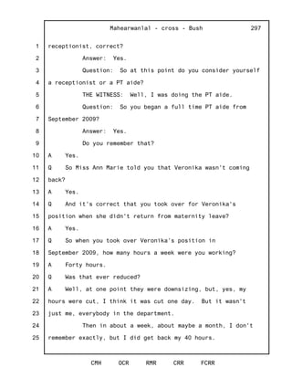 1
2
3
4
5
6
7
8
9
10
11
12
13
14
15
16
17
18
19
20
21
22
23
24
25
Mahearwanlal - cross - Bush
CMH OCR RMR CRR FCRR
297
receptionist, correct?
Answer: Yes.
Question: So at this point do you consider yourself
a receptionist or a PT aide?
THE WITNESS: Well, I was doing the PT aide.
Question: So you began a full time PT aide from
September 2009?
Answer: Yes.
Do you remember that?
A Yes.
Q So Miss Ann Marie told you that Veronika wasn't coming
back?
A Yes.
Q And it's correct that you took over for Veronika's
position when she didn't return from maternity leave?
A Yes.
Q So when you took over Veronika's position in
September 2009, how many hours a week were you working?
A Forty hours.
Q Was that ever reduced?
A Well, at one point they were downsizing, but, yes, my
hours were cut, I think it was cut one day. But it wasn't
just me, everybody in the department.
Then in about a week, about maybe a month, I don't
remember exactly, but I did get back my 40 hours.
 