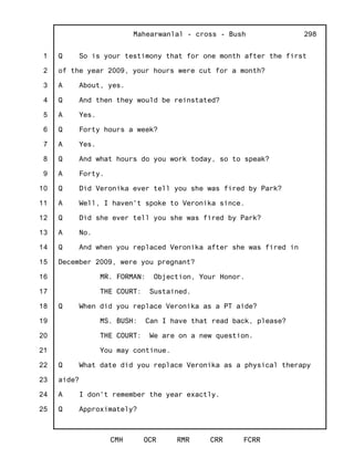 1
2
3
4
5
6
7
8
9
10
11
12
13
14
15
16
17
18
19
20
21
22
23
24
25
Mahearwanlal - cross - Bush
CMH OCR RMR CRR FCRR
298
Q So is your testimony that for one month after the first
of the year 2009, your hours were cut for a month?
A About, yes.
Q And then they would be reinstated?
A Yes.
Q Forty hours a week?
A Yes.
Q And what hours do you work today, so to speak?
A Forty.
Q Did Veronika ever tell you she was fired by Park?
A Well, I haven't spoke to Veronika since.
Q Did she ever tell you she was fired by Park?
A No.
Q And when you replaced Veronika after she was fired in
December 2009, were you pregnant?
MR. FORMAN: Objection, Your Honor.
THE COURT: Sustained.
Q When did you replace Veronika as a PT aide?
MS. BUSH: Can I have that read back, please?
THE COURT: We are on a new question.
You may continue.
Q What date did you replace Veronika as a physical therapy
aide?
A I don't remember the year exactly.
Q Approximately?
 