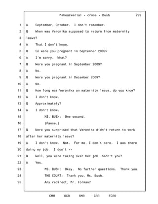 1
2
3
4
5
6
7
8
9
10
11
12
13
14
15
16
17
18
19
20
21
22
23
24
25
Mahearwanlal - cross - Bush
CMH OCR RMR CRR FCRR
299
A September, October. I don't remember.
Q When was Veronika supposed to return from maternity
leave?
A That I don't know.
Q So were you pregnant in September 2009?
A I'm sorry. What?
Q Were you pregnant in September 2009?
A No.
Q Were you pregnant in December 2009?
A No.
Q How long was Veronika on maternity leave, do you know?
A I don't know.
Q Approximately?
A I don't know.
MS. BUSH: One second.
(Pause.)
Q Were you surprised that Veronika didn't return to work
after her maternity leave?
A I don't know. Not. For me, I don't care. I was there
doing my job. I don't --
Q Well, you were taking over her job, hadn't you?
A Yes.
MS. BUSH: Okay. No further questions. Thank you.
THE COURT: Thank you, Ms. Bush.
Any redirect, Mr. Forman?
 