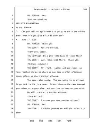 1
2
3
4
5
6
7
8
9
10
11
12
13
14
15
16
17
18
19
20
21
22
23
24
25
Mahearwanlal - redirect - Forman
CMH OCR RMR CRR FCRR
300
MR. FORMAN: Yes.
Just one question.
REDIRECT EXAMINATION
BY MR. FORMAN:
Q Can you tell us again when did you give birth the second
time, when did you give birth to your son?
A June 17, 2009.
MR. FORMAN: Thank you.
THE COURT: You are excused.
Thank you, Debra.
THE WITNESS: Do I give this back or leave that?
THE COURT: Just leave that there. Thank you.
(Witness excused.)
THE COURT: All right. Ladies and gentlemen, we
have reached the point where we can take a brief afternoon
break before we start another witness.
The same rules apply. You are going to be allowed
to go back to the jury room. Do not discuss the case amongst
yourselves or anyone else, and continue to keep an open mind.
We will start with another witness.
(Jury exits.)
THE COURT: I assume you have another witness?
MR. FORMAN: Yes.
THE COURT: I cannot promise we will get to both of
them.
 