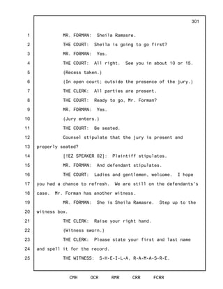 1
2
3
4
5
6
7
8
9
10
11
12
13
14
15
16
17
18
19
20
21
22
23
24
25
CMH OCR RMR CRR FCRR
301
MR. FORMAN: Sheila Ramasre.
THE COURT: Sheila is going to go first?
MR. FORMAN: Yes.
THE COURT: All right. See you in about 10 or 15.
(Recess taken.)
(In open court; outside the presence of the jury.)
THE CLERK: All parties are present.
THE COURT: Ready to go, Mr. Forman?
MR. FORMAN: Yes.
(Jury enters.)
THE COURT: Be seated.
Counsel stipulate that the jury is present and
properly seated?
[!EZ SPEAKER 02]: Plaintiff stipulates.
MR. FORMAN: And defendant stipulates.
THE COURT: Ladies and gentlemen, welcome. I hope
you had a chance to refresh. We are still on the defendants's
case. Mr. Forman has another witness.
MR. FORMAN: She is Sheila Ramasre. Step up to the
witness box.
THE CLERK: Raise your right hand.
(Witness sworn.)
THE CLERK: Please state your first and last name
and spell it for the record.
THE WITNESS: S-H-E-I-L-A, R-A-M-A-S-R-E.
 