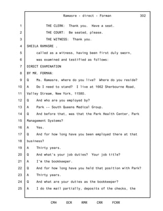 1
2
3
4
5
6
7
8
9
10
11
12
13
14
15
16
17
18
19
20
21
22
23
24
25
Ramasre - direct - Forman
CMH OCR RMR CRR FCRR
302
THE CLERK: Thank you. Have a seat.
THE COURT: Be seated, please.
THE WITNESS: Thank you.
SHEILA RAMASRE ,
called as a witness, having been first duly sworn,
was examined and testified as follows:
DIRECT EXAMINATION
BY MR. FORMAN:
Q Ms. Ramasre, where do you live? Where do you reside?
A Do I need to stand? I live at 1662 Sherbourne Road,
Valley Stream, New York, 11580.
Q And who are you employed by?
A Park -- South Queens Medical Group.
Q And before that, was that the Park Health Center, Park
Management Systems?
A Yes.
Q And for how long have you been employed there at that
business?
A Thirty years.
Q And what's your job duties? Your job title?
A I'm the bookkeeper.
Q And for how long have you held that position with Park?
A Thirty years.
Q And what are your duties as the bookkeeper?
A I do the mail partially, deposits of the checks, the
 