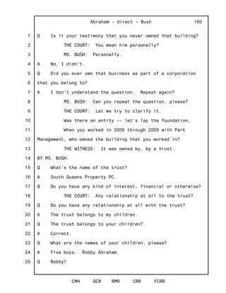 1
2
3
4
5
6
7
8
9
10
11
12
13
14
15
16
17
18
19
20
21
22
23
24
25
Abraham - direct - Bush
CMH OCR RMR CRR FCRR
160
Q Is it your testimony that you never owned that building?
THE COURT: You mean him personally?
MS. BUSH: Personally.
A No, I didn't.
Q Did you ever own that business as part of a corporation
that you belong to?
A I don't understand the question. Repeat again?
MS. BUSH: Can you repeat the question, please?
THE COURT: Let me try to clarify it.
Was there an entity -- let's lay the foundation.
When you worked in 2006 through 2009 with Park
Management, who owned the building that you worked in?
THE WITNESS: It was owned by, by a trust.
BY MS. BUSH:
Q What's the name of the trust?
A South Queens Property PC.
Q Do you have any kind of interest, financial or otherwise?
THE COURT: Any relationship at all to the trust?
Q Do you have any relationship at all with the trust?
A The trust belongs to my children.
Q The trust belongs to your children?
A Correct.
Q What are the names of your children, please?
A Five boys. Robby Abraham.
Q Robby?
 