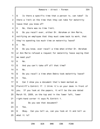 1
2
3
4
5
6
7
8
9
10
11
12
13
14
15
16
17
18
19
20
21
22
23
24
25
Ramasre - direct - Forman
CMH OCR RMR CRR FCRR
304
Q Is there a specific time that a person is, can take? Is
there a limit on the time that they can take for maternity
leave that you know of?
A No, there was no time limit.
Q Do you recall ever, either Dr. Abraham or Ann Marie,
notifying an employee that they must come back to work, that
they're spending too much time on maternity leave?
A No.
Q Do you know, ever recall a time when either Dr. Abraham
or Ann Marie refused a request for maternity leave saying that
we need you?
A No.
Q And you can't take off all that time?
A No.
Q Do you recall a time when Debra took maternity leave?
A Yes.
Q Can I show you a document that's been marked as
Plaintiff's Exhibit 1? I think it's on your desk in front of
you. If you look at the papers, it will be the one dated
March 10, 2009, on the top and in the lower left, lower
right-hand corner it says PL Exhibit 1.
Do you see that document?
A Yes.
Q Okay. Can you tell us, can you look at it and tell us
what it is?
 