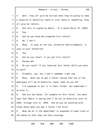 1
2
3
4
5
6
7
8
9
10
11
12
13
14
15
16
17
18
19
20
21
22
23
24
25
Ramasre - direct - Forman
CMH OCR RMR CRR FCRR
305
A Well, they all give me notices when they're going to take
a vacation or maternity leave or sick leave or something, they
all give me letters.
Q And this is signed by Debra. It's dated March 10, 2009?
A Yes.
Q And do you know who prepared this letter?
A No, I don't.
Q Okay. It says at the top, attention Sheila Ramasre, it
says to your attention?
A Yes.
Q And do you recall if you got this letter?
A Pardon me?
Q Do you recall if you received this letter while you were
at work?
A Probably, yes, but I don't remember right now.
Q Okay. When you do get a letter saying that one of the
employees will be on maternity leave, what do you do?
A I'm supposed to put it in their folder, but sometimes I
do miss it.
Q And are the dates, for example on this letter, the date
says that Debra is saying she'll be out on maternity June 12,
2009, through July 31, 2009. And do you do anything with
those dates when you get a letter like this?
A What we do is the department is supposed to keep track of
the dates so that they can have coverage.
 