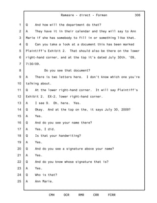 1
2
3
4
5
6
7
8
9
10
11
12
13
14
15
16
17
18
19
20
21
22
23
24
25
Ramasre - direct - Forman
CMH OCR RMR CRR FCRR
306
Q And how will the department do that?
A They have it in their calendar and they will say to Ann
Marie if she has somebody to fill in or something like that.
Q Can you take a look at a document this has been marked
Plaintiff's Exhibit 2. That should also be there on the lower
right-hand corner, and at the top it's dated July 30th, '09,
7/30/09.
Do you see that document?
A There is two letters here. I don't know which one you're
talking about.
Q At the lower right-hand corner. It will say Plaintiff's
Exhibit 2. EX-2, lower right-hand corner.
A I see 9. Oh, here. Yes.
Q Okay. And at the top on the, it says July 30, 2009?
A Yes.
Q And do you see your name there?
A Yes, I did.
Q Is that your handwriting?
A Yes.
Q And do you see a signature above your name?
A Yes.
Q And do you know whose signature that is?
A Yes.
Q Who is that?
A Ann Marie.
 