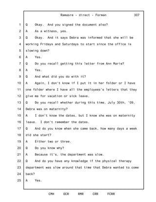 1
2
3
4
5
6
7
8
9
10
11
12
13
14
15
16
17
18
19
20
21
22
23
24
25
Ramasre - direct - Forman
CMH OCR RMR CRR FCRR
307
Q Okay. And you signed the document also?
A As a witness, yes.
Q Okay. And it says Debra was informed that she will be
working Fridays and Saturdays to start since the office is
slowing down?
A Yes.
Q Do you recall getting this letter from Ann Marie?
A Yes.
Q And what did you do with it?
A Again, I don't know if I put it in her folder or I have
one folder where I have all the employees's letters that they
give me for vacation or sick leave.
Q Do you recall whether during this time, July 30th, '09,
Debra was on maternity?
A I don't know the dates, but I know she was on maternity
leave. I don't remember the dates.
Q And do you know when she came back, how many days a week
did she start?
A Either two or three.
Q Do you know why?
A Because it's, the department was slow.
Q And do you have any knowledge if the physical therapy
department was slow around that time that Debra wanted to come
back?
A Yes.
 