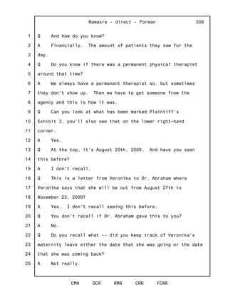 1
2
3
4
5
6
7
8
9
10
11
12
13
14
15
16
17
18
19
20
21
22
23
24
25
Ramasre - direct - Forman
CMH OCR RMR CRR FCRR
308
Q And how do you know?
A Financially. The amount of patients they saw for the
day.
Q Do you know if there was a permanent physical therapist
around that time?
A We always have a permanent therapist so, but sometimes
they don't show up. Then we have to get someone from the
agency and this is how it was.
Q Can you look at what has been marked Plaintiff's
Exhibit 3, you'll also see that on the lower right-hand
corner.
A Yes.
Q At the top, it's August 20th, 2009. And have you seen
this before?
A I don't recall.
Q This is a letter from Veronika to Dr. Abraham where
Veronika says that she will be out from August 27th to
November 23, 2009?
A Yes. I don't recall seeing this before.
Q You don't recall if Dr. Abraham gave this to you?
A No.
Q Do you recall what -- did you keep track of Veronika's
maternity leave either the date that she was going or the date
that she was coming back?
A Not really.
 