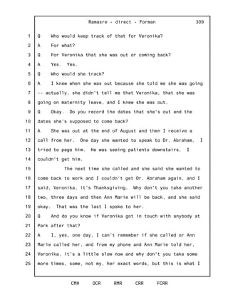 1
2
3
4
5
6
7
8
9
10
11
12
13
14
15
16
17
18
19
20
21
22
23
24
25
Ramasre - direct - Forman
CMH OCR RMR CRR FCRR
309
Q Who would keep track of that for Veronika?
A For what?
Q For Veronika that she was out or coming back?
A Yes. Yes.
Q Who would she track?
A I knew when she was out because she told me she was going
-- actually, she didn't tell me that Veronika, that she was
going on maternity leave, and I knew she was out.
Q Okay. Do you record the dates that she's out and the
dates she's supposed to come back?
A She was out at the end of August and then I receive a
call from her. One day she wanted to speak to Dr. Abraham. I
tried to page him. He was seeing patients downstairs. I
couldn't get him.
The next time she called and she said she wanted to
come back to work and I couldn't get Dr. Abraham again, and I
said, Veronika, it's Thanksgiving. Why don't you take another
two, three days and then Ann Marie will be back, and she said
okay. That was the last I spoke to her.
Q And do you know if Veronika got in touch with anybody at
Park after that?
A I, yes, one day, I can't remember if she called or Ann
Marie called her, and from my phone and Ann Marie told her,
Veronika, it's a little slow now and why don't you take some
more times, some, not my, her exact words, but this is what I
 