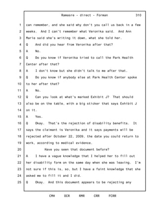 1
2
3
4
5
6
7
8
9
10
11
12
13
14
15
16
17
18
19
20
21
22
23
24
25
Ramasre - direct - Forman
CMH OCR RMR CRR FCRR
310
can remember, and she said why don't you call us back in a few
weeks. And I can't remember what Veronika said. And Ann
Marie said she's writing it down, what she told her.
Q And did you hear from Veronika after that?
A No.
Q Do you know if Veronika tried to call the Park Health
Center after that?
A I don't know but she didn't talk to me after that.
Q Do you know if anybody else at Park Health Center spoke
to her after that?
A No.
Q Can you look at what's marked Exhibit J? That should
also be on the table, with a big sticker that says Exhibit J
on it.
A Yes.
Q Okay. That's the rejection of disability benefits. It
says the claimant is Veronika and it says payments will be
rejected after October 22, 2009, the date you could return to
work, according to medical evidence.
Have you seen that document before?
A I have a vague knowledge that I helped her to fill out
her disability form on the same day when she was leaving. I'm
not sure if this is, so, but I have a faint knowledge that she
asked me to fill it and I did.
Q Okay. And this document appears to be rejecting any
 