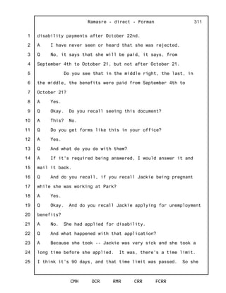 1
2
3
4
5
6
7
8
9
10
11
12
13
14
15
16
17
18
19
20
21
22
23
24
25
Ramasre - direct - Forman
CMH OCR RMR CRR FCRR
311
disability payments after October 22nd.
A I have never seen or heard that she was rejected.
Q No, it says that she will be paid, it says, from
September 4th to October 21, but not after October 21.
Do you see that in the middle right, the last, in
the middle, the benefits were paid from September 4th to
October 21?
A Yes.
Q Okay. Do you recall seeing this document?
A This? No.
Q Do you get forms like this in your office?
A Yes.
Q And what do you do with them?
A If it's required being answered, I would answer it and
mail it back.
Q And do you recall, if you recall Jackie being pregnant
while she was working at Park?
A Yes.
Q Okay. And do you recall Jackie applying for unemployment
benefits?
A No. She had applied for disability.
Q And what happened with that application?
A Because she took -- Jackie was very sick and she took a
long time before she applied. It was, there's a time limit.
I think it's 90 days, and that time limit was passed. So she
 