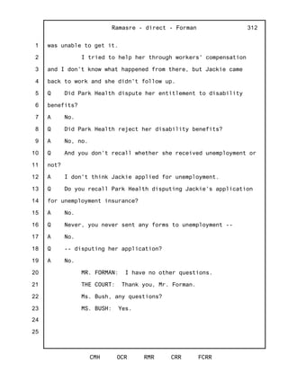 1
2
3
4
5
6
7
8
9
10
11
12
13
14
15
16
17
18
19
20
21
22
23
24
25
Ramasre - direct - Forman
CMH OCR RMR CRR FCRR
312
was unable to get it.
I tried to help her through workers' compensation
and I don't know what happened from there, but Jackie came
back to work and she didn't follow up.
Q Did Park Health dispute her entitlement to disability
benefits?
A No.
Q Did Park Health reject her disability benefits?
A No, no.
Q And you don't recall whether she received unemployment or
not?
A I don't think Jackie applied for unemployment.
Q Do you recall Park Health disputing Jackie's application
for unemployment insurance?
A No.
Q Never, you never sent any forms to unemployment --
A No.
Q -- disputing her application?
A No.
MR. FORMAN: I have no other questions.
THE COURT: Thank you, Mr. Forman.
Ms. Bush, any questions?
MS. BUSH: Yes.
 