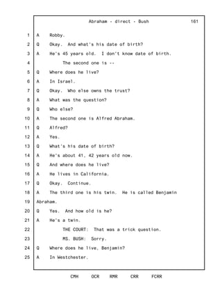 1
2
3
4
5
6
7
8
9
10
11
12
13
14
15
16
17
18
19
20
21
22
23
24
25
Abraham - direct - Bush
CMH OCR RMR CRR FCRR
161
A Robby.
Q Okay. And what's his date of birth?
A He's 45 years old. I don't know date of birth.
The second one is --
Q Where does he live?
A In Israel.
Q Okay. Who else owns the trust?
A What was the question?
Q Who else?
A The second one is Alfred Abraham.
Q Alfred?
A Yes.
Q What's his date of birth?
A He's about 41, 42 years old now.
Q And where does he live?
A He lives in California.
Q Okay. Continue.
A The third one is his twin. He is called Benjamin
Abraham.
Q Yes. And how old is he?
A He's a twin.
THE COURT: That was a trick question.
MS. BUSH: Sorry.
Q Where does he live, Benjamin?
A In Westchester.
 
