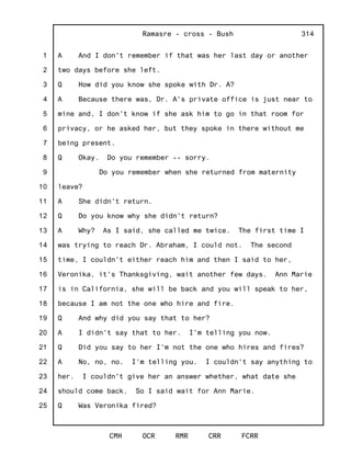 1
2
3
4
5
6
7
8
9
10
11
12
13
14
15
16
17
18
19
20
21
22
23
24
25
Ramasre - cross - Bush
CMH OCR RMR CRR FCRR
314
A And I don't remember if that was her last day or another
two days before she left.
Q How did you know she spoke with Dr. A?
A Because there was, Dr. A's private office is just near to
mine and, I don't know if she ask him to go in that room for
privacy, or he asked her, but they spoke in there without me
being present.
Q Okay. Do you remember -- sorry.
Do you remember when she returned from maternity
leave?
A She didn't return.
Q Do you know why she didn't return?
A Why? As I said, she called me twice. The first time I
was trying to reach Dr. Abraham, I could not. The second
time, I couldn't either reach him and then I said to her,
Veronika, it's Thanksgiving, wait another few days. Ann Marie
is in California, she will be back and you will speak to her,
because I am not the one who hire and fire.
Q And why did you say that to her?
A I didn't say that to her. I'm telling you now.
Q Did you say to her I'm not the one who hires and fires?
A No, no, no. I'm telling you. I couldn't say anything to
her. I couldn't give her an answer whether, what date she
should come back. So I said wait for Ann Marie.
Q Was Veronika fired?
 