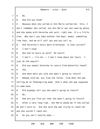 1
2
3
4
5
6
7
8
9
10
11
12
13
14
15
16
17
18
19
20
21
22
23
24
25
Ramasre - cross - Bush
CMH OCR RMR CRR FCRR
315
A No.
Q How did you know?
A Because when she called or Ann Marie called her, this, I
don't remember who called, but Ann Marie sat and used my phone
and she spoke with Veronika and said, right now, it's a little
slow. Why don't you take another few days, weeks, something
like that, and we will call you and you call us.
Q And Veronika's hours were eliminated, is that correct?
A I don't know.
Q She had no hours at work? No hours?
A I don't -- I'm not -- I don't know about her hours. I
just do the payroll.
Q Did you expect Veronika to return from maternity leave?
A Yes.
Q And when were you told she wasn't going to return?
A Nobody told me, but from the letter, from what she was
telling me on Thanksgiving week, that's when she was supposed
to come back.
Q Did anybody tell you she wasn't going to return?
A No.
Q How did you find out that she wasn't going to return?
A After a very long time. Ann Marie asked me if she called
me and I said no. And she said she was trying to reach her
and she couldn't reach her.
Q So you can't testify what --
 