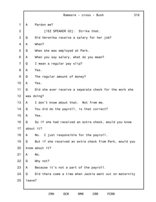 1
2
3
4
5
6
7
8
9
10
11
12
13
14
15
16
17
18
19
20
21
22
23
24
25
Ramasre - cross - Bush
CMH OCR RMR CRR FCRR
316
A Pardon me?
[!EZ SPEAKER 02]: Strike that.
Q Did Veronika receive a salary for her job?
A When?
Q When she was employed at Park.
A When you say salary, what do you mean?
Q I mean a regular pay slip?
A Yes.
Q The regular amount of money?
A Yes.
Q Did she ever receive a separate check for the work she
was doing?
A I don't know about that. Not from me.
Q You did do the payroll, is that correct?
A Yes.
Q So if she had received an extra check, would you know
about it?
A No. I just responsible for the payroll.
Q But if she received an extra check from Park, would you
know about it?
A No.
Q Why not?
A Because it's not a part of the payroll.
Q Did there come a time when Jackie went out on maternity
leave?
 