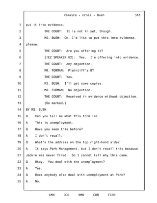 1
2
3
4
5
6
7
8
9
10
11
12
13
14
15
16
17
18
19
20
21
22
23
24
25
Ramasre - cross - Bush
CMH OCR RMR CRR FCRR
318
put it into evidence.
THE COURT: It is not in yet, though.
MS. BUSH: Oh, I'd like to put this into evidence,
please.
THE COURT: Are you offering it?
[!EZ SPEAKER 02]: Yes. I'm offering into evidence.
THE COURT: Any objection.
MR. FORMAN: Plaintiff's 8?
THE COURT: Yes.
MS. BUSH: I'll get some copies.
MR. FORMAN: No objection.
THE COURT: Received in evidence without objection.
(So marked.)
BY MS. BUSH:
Q Can you tell me what this form is?
A This is unemployment.
Q Have you seen this before?
A I don't recall.
Q What's the address on the top right-hand side?
A It says Park Management, but I don't recall this because
Jackie was never fired. So I cannot tell why this came.
Q Okay. You deal with the unemployment?
A Yes.
Q Does anybody else deal with unemployment at Park?
A No.
 