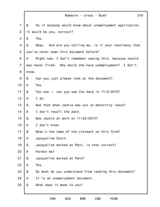 1
2
3
4
5
6
7
8
9
10
11
12
13
14
15
16
17
18
19
20
21
22
23
24
25
Ramasre - cross - Bush
CMH OCR RMR CRR FCRR
319
Q So if anybody would know about unemployment application,
it would be you, correct?
A Yes.
Q Okay. And are you telling me, is it your testimony that
you've never seen this document before?
A Right now, I don't remember seeing this, because Jackie
was never fired. Why would she have unemployment? I don't
know.
Q Can you just please look at the document?
A Yes.
Q You see -- can you see the date is 11/6/2010?
A I do.
Q Was that when Jackie was out on maternity leave?
A I don't recall the date.
Q Was Jackie at work on 11/25/2010?
A I don't know.
Q What's the name of the claimant on this form?
A Jacqueline Stern.
Q Jacqueline worked at Park, is that correct?
A Pardon me?
Q Jacqueline worked at Park?
A Yes.
Q So what do you understand from reading this document?
A It is an unemployment document.
Q What does it mean to you?
 