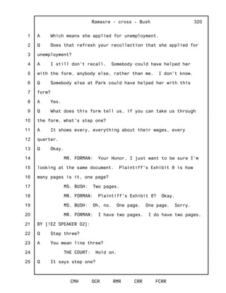 1
2
3
4
5
6
7
8
9
10
11
12
13
14
15
16
17
18
19
20
21
22
23
24
25
Ramasre - cross - Bush
CMH OCR RMR CRR FCRR
320
A Which means she applied for unemployment.
Q Does that refresh your recollection that she applied for
unemployment?
A I still don't recall. Somebody could have helped her
with the form, anybody else, rather than me. I don't know.
Q Somebody else at Park could have helped her with this
form?
A Yes.
Q What does this form tell us, if you can take us through
the form, what's step one?
A It shows every, everything about their wages, every
quarter.
Q Okay.
MR. FORMAN: Your Honor, I just want to be sure I'm
looking at the same document. Plaintiff's Exhibit 8 is how
many pages is it, one page?
MS. BUSH: Two pages.
MR. FORMAN: Plaintiff's Exhibit 8? Okay.
MS. BUSH: Oh, no. One page. One page. Sorry.
MR. FORMAN: I have two pages. I do have two pages.
BY [!EZ SPEAKER 02]:
Q Step three?
A You mean line three?
THE COURT: Hold on.
Q It says step one?
 