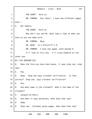 1
2
3
4
5
6
7
8
9
10
11
12
13
14
15
16
17
18
19
20
21
22
23
24
25
Ramasre - cross - Bush
CMH OCR RMR CRR FCRR
321
THE COURT: Hold on.
MR. FORMAN: Your Honor, I have two different pages,
both --
A Her weekly.
THE COURT: Hold on.
Why don't you and Ms. Bush take a look at what you
have so you can make sure.
MR. FORMAN: Okay.
MS. BUSH: It's Plaintiff's 8.
MR. FORMAN: I have two pages, both marked 8.
I'll look at this one. I'll cross-examine on the
other one.
BY [!EZ SPEAKER 02]:
Q Does the form you have have boxes, it says step one, step
two?
A Yes.
Q Okay. Step one says claimant verification. Is that
correct? Step one, says claimant verification?
A Yes.
Q And what name is the claimant? What's the name of the
claimant?
A Jacqueline Stern.
Q And when it says workplace, what does that say?
A Same.
Q Step two. Claimant gross wages, what does that say?
 