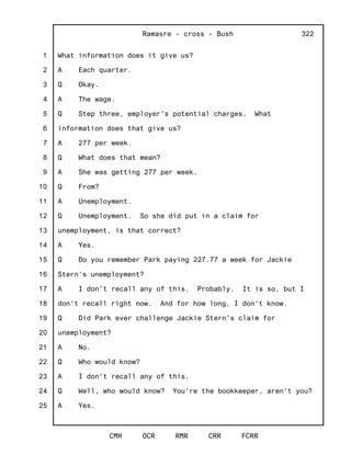 1
2
3
4
5
6
7
8
9
10
11
12
13
14
15
16
17
18
19
20
21
22
23
24
25
Ramasre - cross - Bush
CMH OCR RMR CRR FCRR
322
What information does it give us?
A Each quarter.
Q Okay.
A The wage.
Q Step three, employer's potential charges. What
information does that give us?
A 277 per week.
Q What does that mean?
A She was getting 277 per week.
Q From?
A Unemployment.
Q Unemployment. So she did put in a claim for
unemployment, is that correct?
A Yes.
Q Do you remember Park paying 227.77 a week for Jackie
Stern's unemployment?
A I don't recall any of this. Probably. It is so, but I
don't recall right now. And for how long, I don't know.
Q Did Park ever challenge Jackie Stern's claim for
unemployment?
A No.
Q Who would know?
A I don't recall any of this.
Q Well, who would know? You're the bookkeeper, aren't you?
A Yes.
 