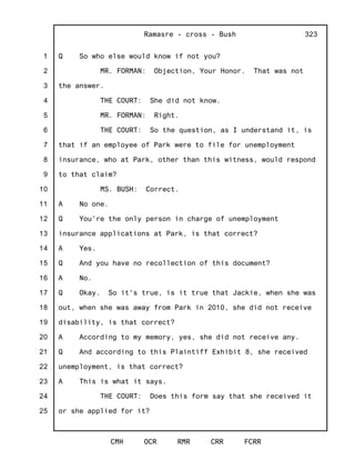 1
2
3
4
5
6
7
8
9
10
11
12
13
14
15
16
17
18
19
20
21
22
23
24
25
Ramasre - cross - Bush
CMH OCR RMR CRR FCRR
323
Q So who else would know if not you?
MR. FORMAN: Objection, Your Honor. That was not
the answer.
THE COURT: She did not know.
MR. FORMAN: Right.
THE COURT: So the question, as I understand it, is
that if an employee of Park were to file for unemployment
insurance, who at Park, other than this witness, would respond
to that claim?
MS. BUSH: Correct.
A No one.
Q You're the only person in charge of unemployment
insurance applications at Park, is that correct?
A Yes.
Q And you have no recollection of this document?
A No.
Q Okay. So it's true, is it true that Jackie, when she was
out, when she was away from Park in 2010, she did not receive
disability, is that correct?
A According to my memory, yes, she did not receive any.
Q And according to this Plaintiff Exhibit 8, she received
unemployment, is that correct?
A This is what it says.
THE COURT: Does this form say that she received it
or she applied for it?
 