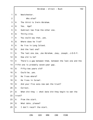 1
2
3
4
5
6
7
8
9
10
11
12
13
14
15
16
17
18
19
20
21
22
23
24
25
Abraham - direct - Bush
CMH OCR RMR CRR FCRR
162
Q Westchester.
Who else?
A The third is Irwin Abraham.
Q Yes. Age?
A Subtract two from the other one.
Q Thirty-nine.
A You could say that, yes.
Q Where does he live?
A He live in Long Island.
Q And the last one?
A The last one Joe, Joe Abraham, Joey, Joseph, J-O-E-Y.
Q How old is he?
A There's a gap between them, between the last one and the
fifth one is probably seven-year gap.
Q Fifty-two years old?
A Could be, yes.
Q He lives where?
A He lives in Israel.
Q And your five sons now own the trust?
A Correct.
Q When did they -- what date did they begin to own the
trust?
A From the start.
Q What date, please?
A I don't recall the start.
 