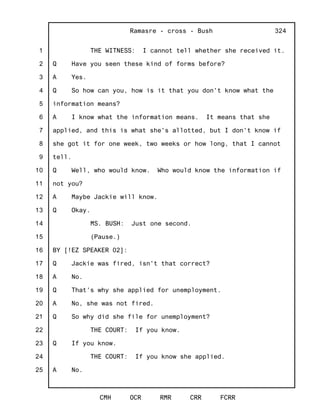 1
2
3
4
5
6
7
8
9
10
11
12
13
14
15
16
17
18
19
20
21
22
23
24
25
Ramasre - cross - Bush
CMH OCR RMR CRR FCRR
324
THE WITNESS: I cannot tell whether she received it.
Q Have you seen these kind of forms before?
A Yes.
Q So how can you, how is it that you don't know what the
information means?
A I know what the information means. It means that she
applied, and this is what she's allotted, but I don't know if
she got it for one week, two weeks or how long, that I cannot
tell.
Q Well, who would know. Who would know the information if
not you?
A Maybe Jackie will know.
Q Okay.
MS. BUSH: Just one second.
(Pause.)
BY [!EZ SPEAKER 02]:
Q Jackie was fired, isn't that correct?
A No.
Q That's why she applied for unemployment.
A No, she was not fired.
Q So why did she file for unemployment?
THE COURT: If you know.
Q If you know.
THE COURT: If you know she applied.
A No.
 